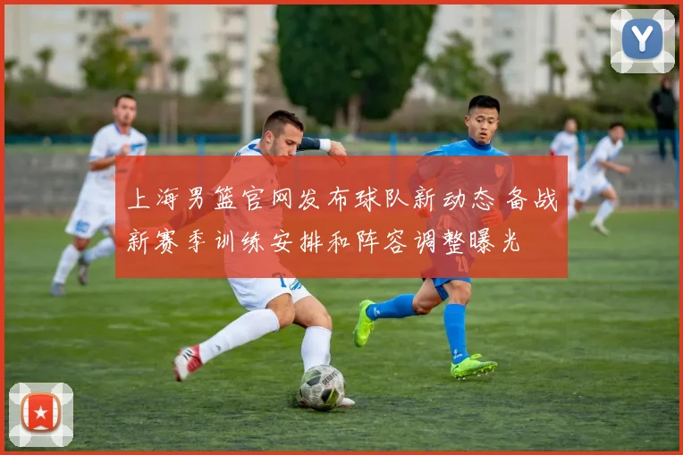 上海男篮官网发布球队新动态 备战新赛季训练安排和阵容调整曝光