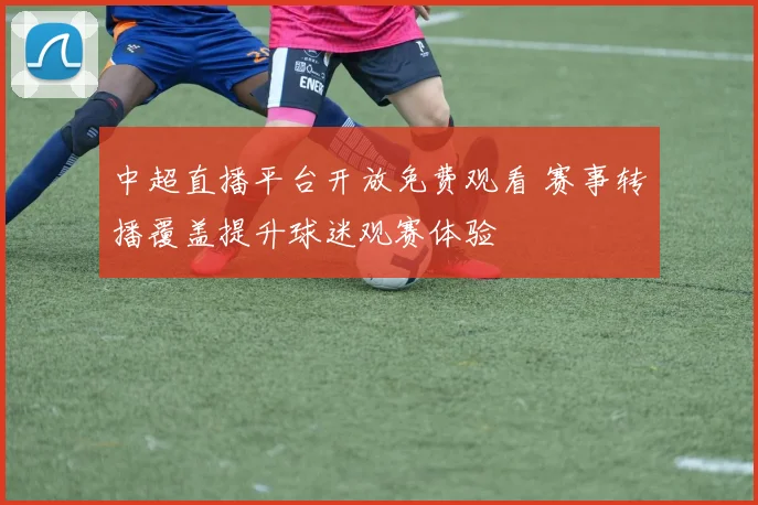 中超直播平台开放免费观看 赛事转播覆盖提升球迷观赛体验