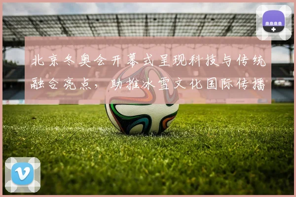 北京冬奥会开幕式呈现科技与传统融合亮点，助推冰雪文化国际传播