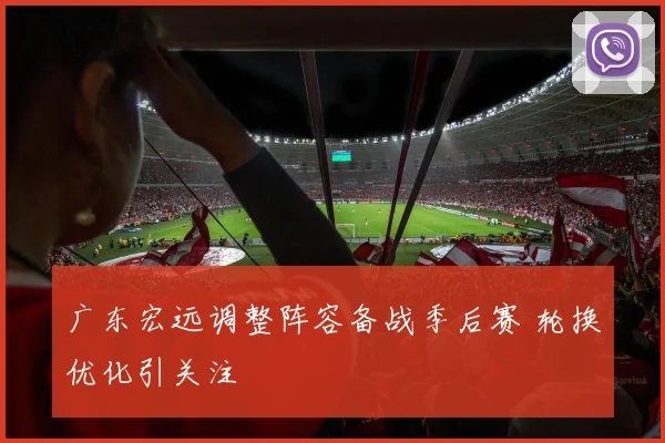 广东宏远调整阵容备战季后赛 轮换优化引关注