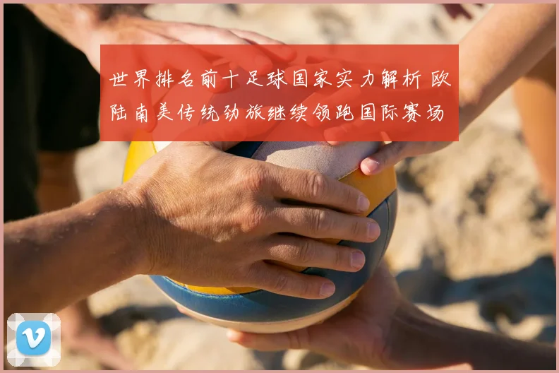 世界排名前十足球国家实力解析 欧陆南美传统劲旅继续领跑国际赛场