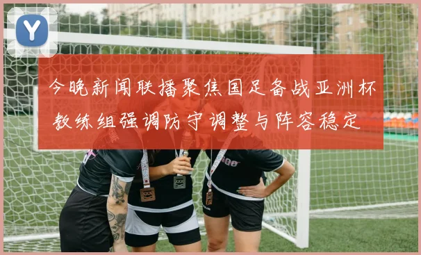 今晚新闻联播聚焦国足备战亚洲杯 教练组强调防守调整与阵容稳定