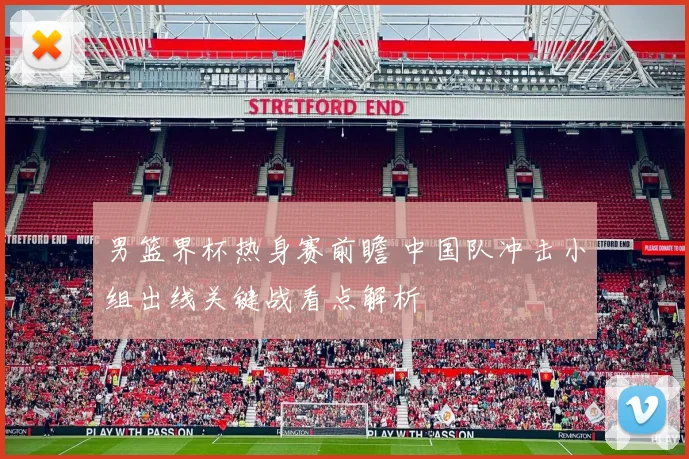 男篮界杯热身赛前瞻 中国队冲击小组出线关键战看点解析