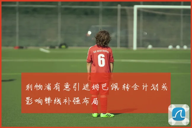 利物浦有意引进姆巴佩 转会计划或影响锋线补强布局