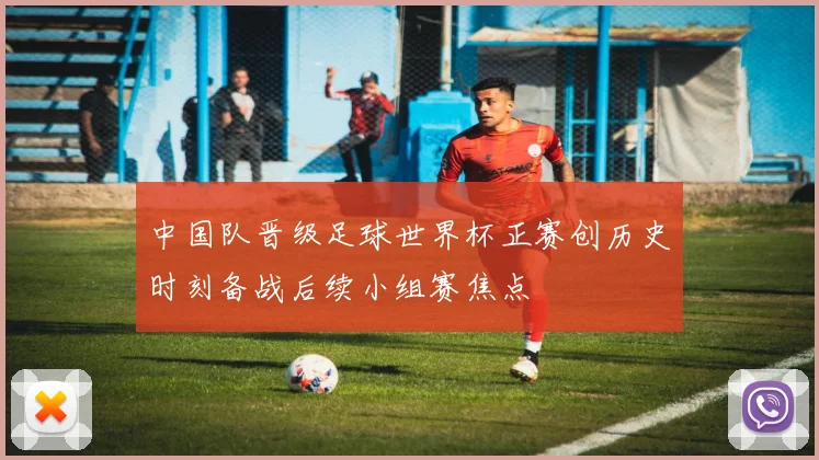 中国队晋级足球世界杯正赛创历史时刻备战后续小组赛焦点