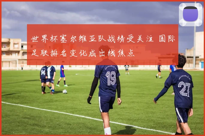 世界杯塞尔维亚队战绩受关注 国际足联排名变化成出线焦点