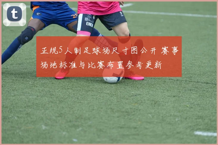 正规5人制足球场尺寸图公开 赛事场地标准与比赛布置参考更新