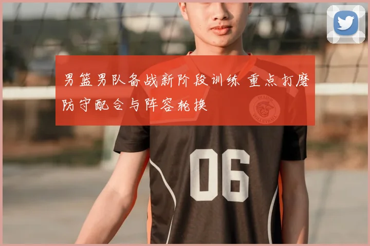 男篮男队备战新阶段训练 重点打磨防守配合与阵容轮换