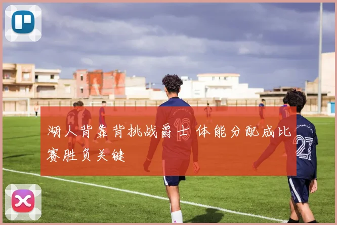 湖人背靠背挑战爵士 体能分配成比赛胜负关键