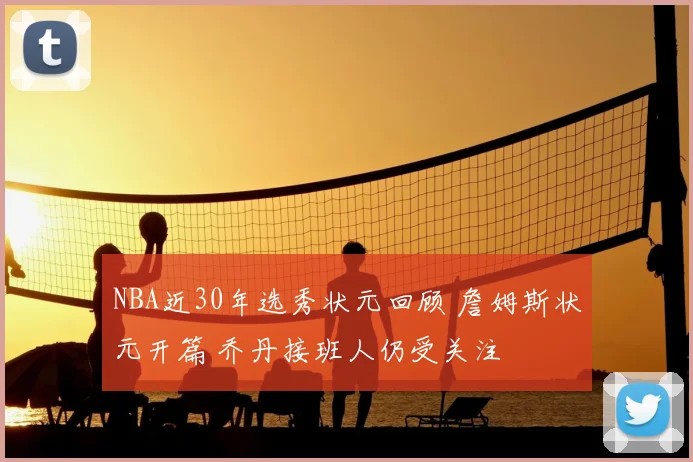 NBA近30年选秀状元回顾 詹姆斯状元开篇 乔丹接班人仍受关注