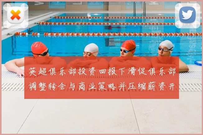 英超俱乐部投资回报下滑促俱乐部调整转会与商业策略并压缩薪资开支