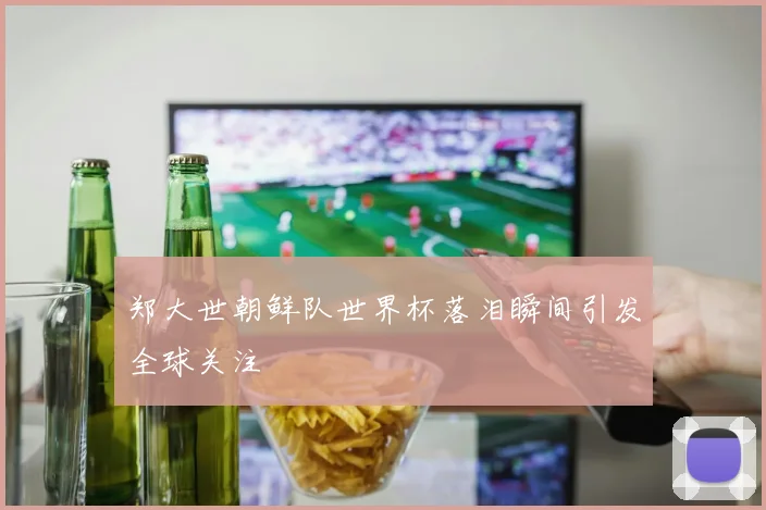 郑大世朝鲜队世界杯落泪瞬间引发全球关注