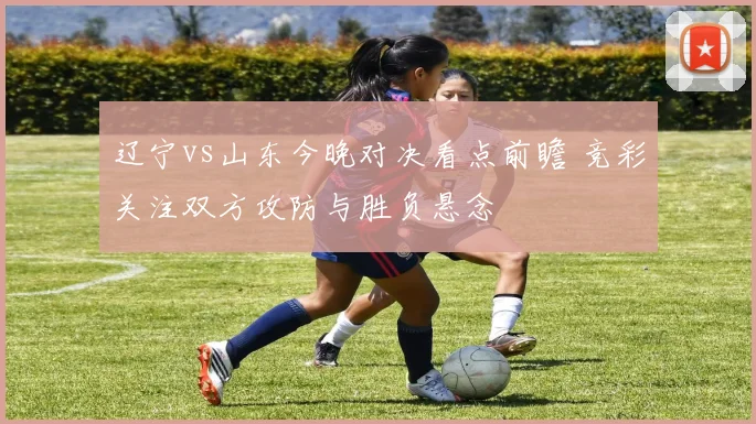 辽宁vs山东今晚对决看点前瞻 竞彩关注双方攻防与胜负悬念