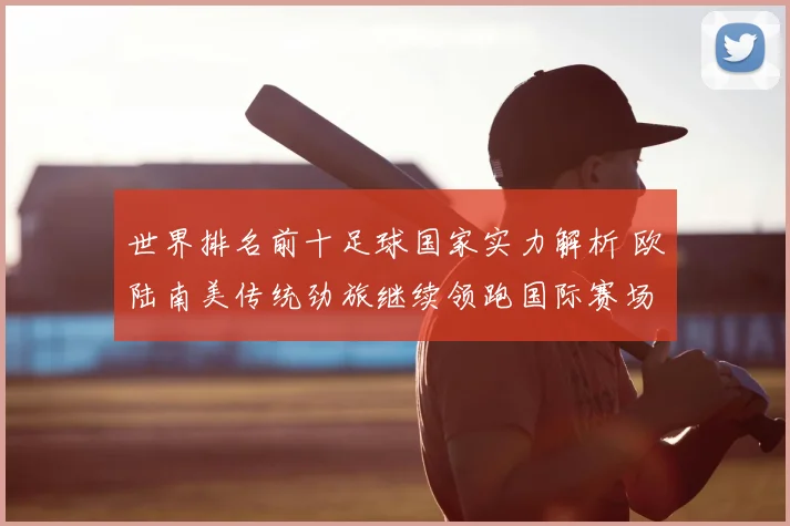 世界排名前十足球国家实力解析 欧陆南美传统劲旅继续领跑国际赛场