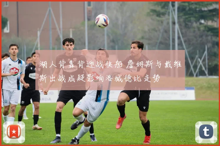 湖人背靠背迎战快船 詹姆斯与戴维斯出战成疑影响洛城德比走势