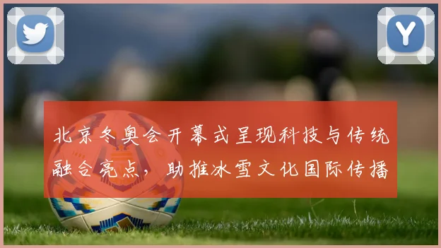 北京冬奥会开幕式呈现科技与传统融合亮点，助推冰雪文化国际传播