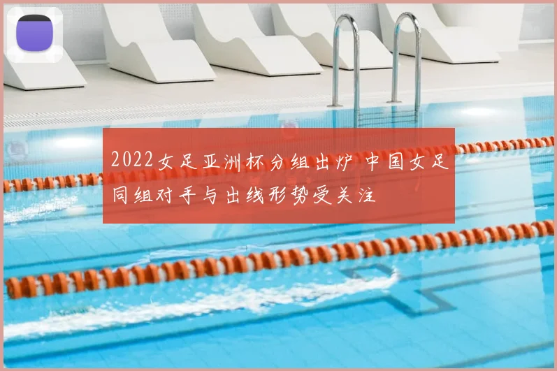 2022女足亚洲杯分组出炉 中国女足同组对手与出线形势受关注