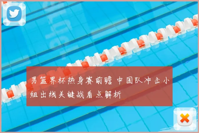 男篮界杯热身赛前瞻 中国队冲击小组出线关键战看点解析