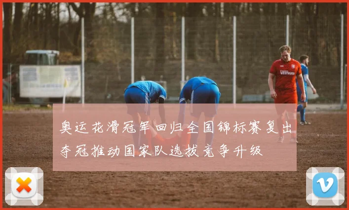 奥运花滑冠军回归全国锦标赛复出夺冠推动国家队选拔竞争升级