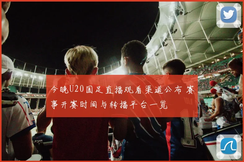 今晚U20国足直播观看渠道公布 赛事开赛时间与转播平台一览