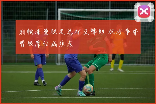 利物浦曼联足总杯交锋即 双方争夺晋级席位成焦点