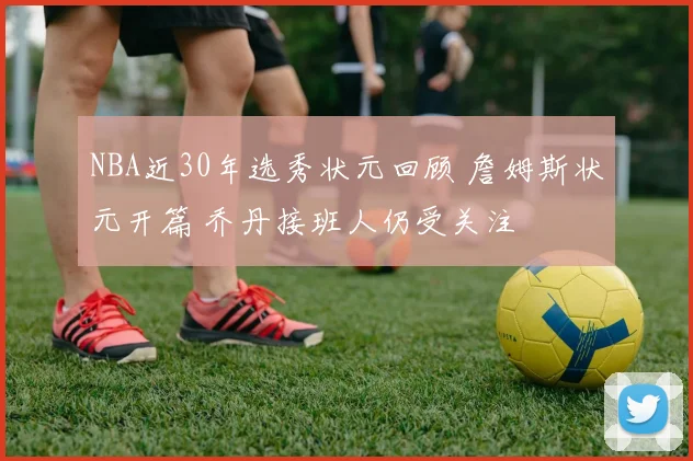 NBA近30年选秀状元回顾 詹姆斯状元开篇 乔丹接班人仍受关注