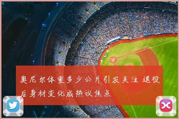 奥尼尔体重多少公斤引发关注 退役后身材变化成热议焦点