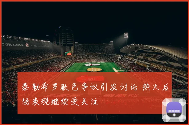 泰勒希罗肤色争议引发讨论 热火后场表现继续受关注