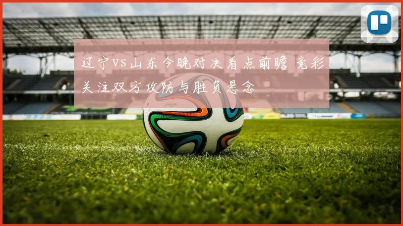 辽宁vs山东今晚对决看点前瞻 竞彩关注双方攻防与胜负悬念