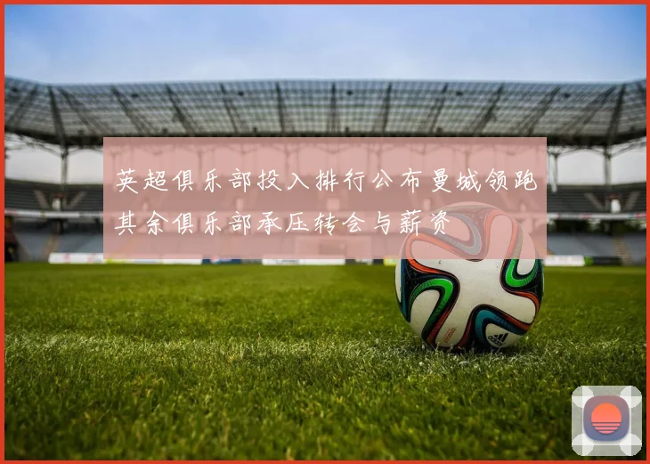 英超俱乐部投入排行公布曼城领跑其余俱乐部承压转会与薪资