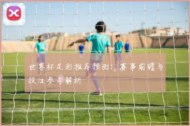 世界杯足彩推荐预测：赛事前瞻与投注参考解析